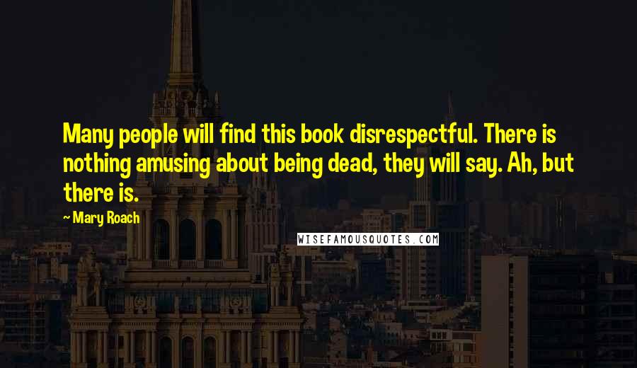 Mary Roach Quotes: Many people will find this book disrespectful. There is nothing amusing about being dead, they will say. Ah, but there is.