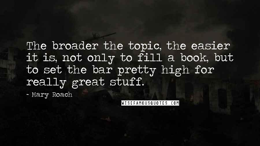 Mary Roach Quotes: The broader the topic, the easier it is, not only to fill a book, but to set the bar pretty high for really great stuff.