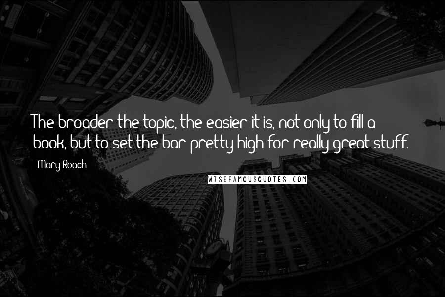 Mary Roach Quotes: The broader the topic, the easier it is, not only to fill a book, but to set the bar pretty high for really great stuff.