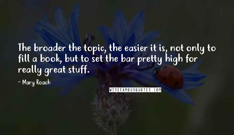 Mary Roach Quotes: The broader the topic, the easier it is, not only to fill a book, but to set the bar pretty high for really great stuff.