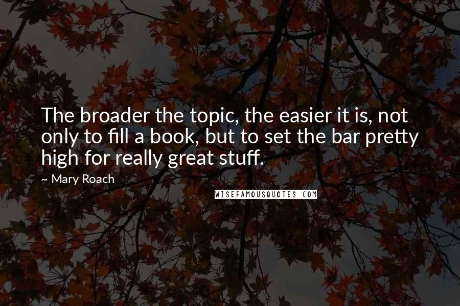 Mary Roach Quotes: The broader the topic, the easier it is, not only to fill a book, but to set the bar pretty high for really great stuff.
