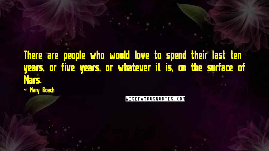 Mary Roach Quotes: There are people who would love to spend their last ten years, or five years, or whatever it is, on the surface of Mars.