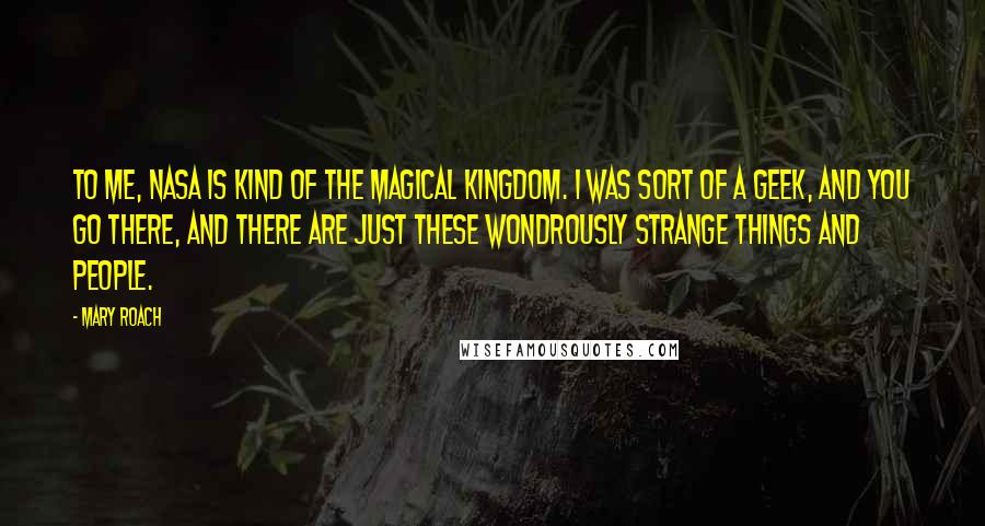 Mary Roach Quotes: To me, NASA is kind of the magical kingdom. I was sort of a geek, and you go there, and there are just these wondrously strange things and people.
