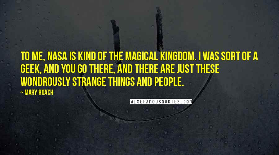 Mary Roach Quotes: To me, NASA is kind of the magical kingdom. I was sort of a geek, and you go there, and there are just these wondrously strange things and people.