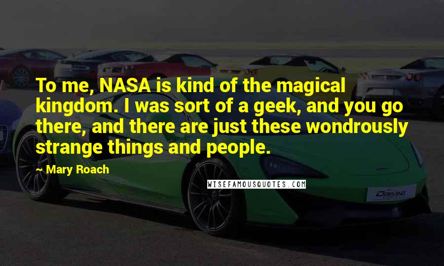 Mary Roach Quotes: To me, NASA is kind of the magical kingdom. I was sort of a geek, and you go there, and there are just these wondrously strange things and people.