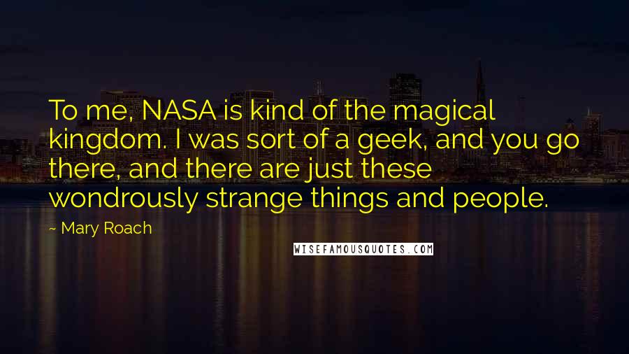 Mary Roach Quotes: To me, NASA is kind of the magical kingdom. I was sort of a geek, and you go there, and there are just these wondrously strange things and people.