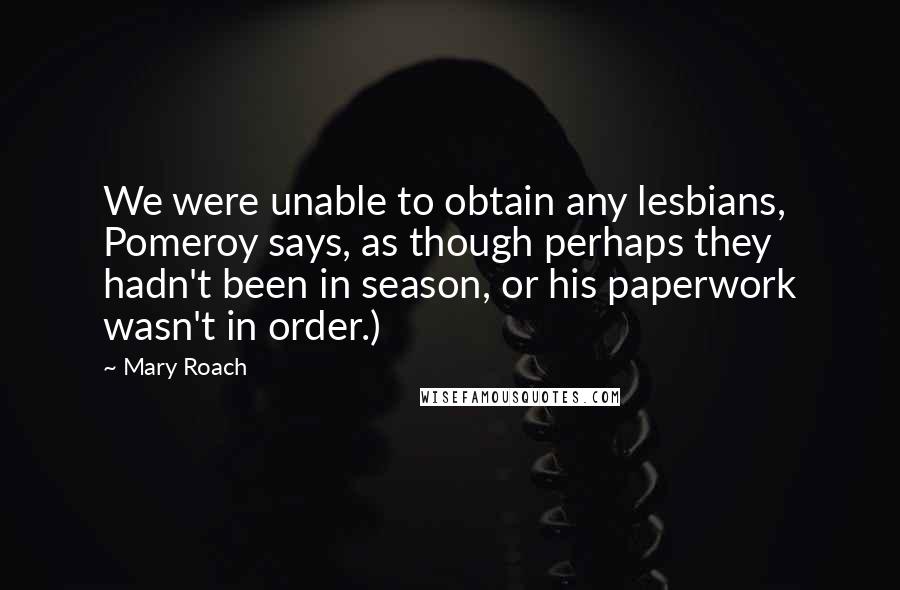 Mary Roach Quotes: We were unable to obtain any lesbians, Pomeroy says, as though perhaps they hadn't been in season, or his paperwork wasn't in order.)
