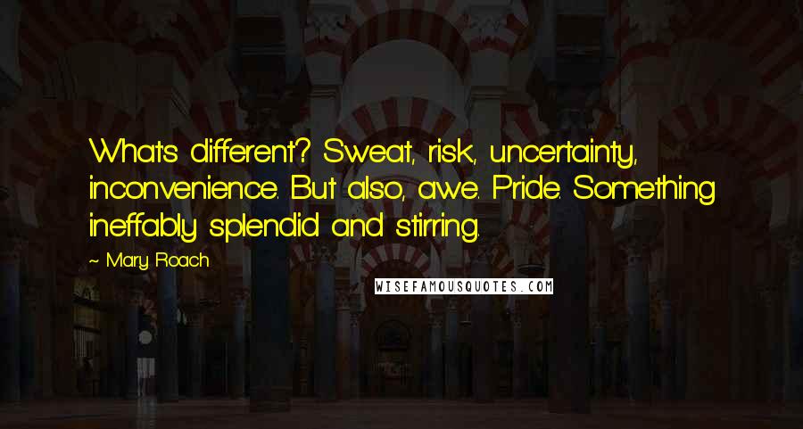 Mary Roach Quotes: What's different? Sweat, risk, uncertainty, inconvenience. But also, awe. Pride. Something ineffably splendid and stirring.