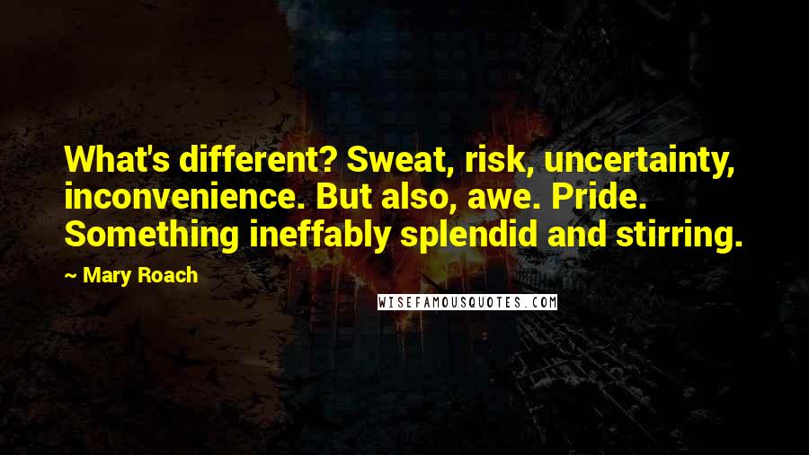 Mary Roach Quotes: What's different? Sweat, risk, uncertainty, inconvenience. But also, awe. Pride. Something ineffably splendid and stirring.