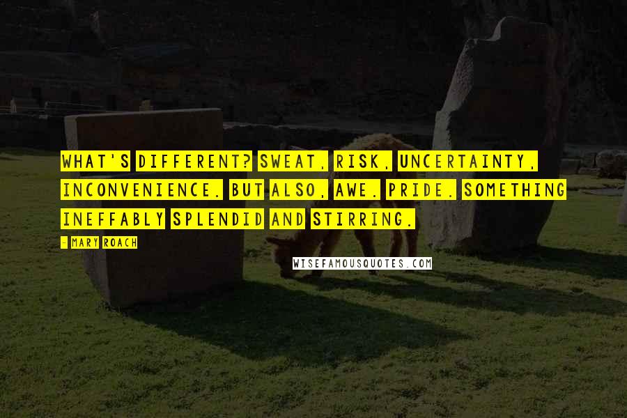 Mary Roach Quotes: What's different? Sweat, risk, uncertainty, inconvenience. But also, awe. Pride. Something ineffably splendid and stirring.