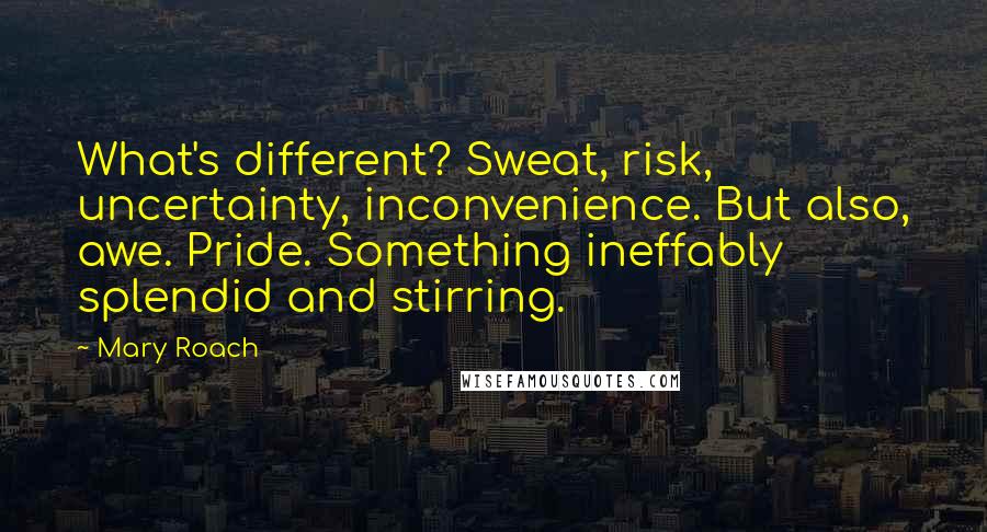 Mary Roach Quotes: What's different? Sweat, risk, uncertainty, inconvenience. But also, awe. Pride. Something ineffably splendid and stirring.