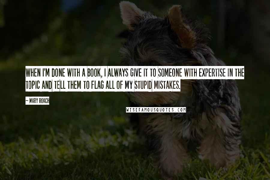 Mary Roach Quotes: When I'm done with a book, I always give it to someone with expertise in the topic and tell them to flag all of my stupid mistakes.