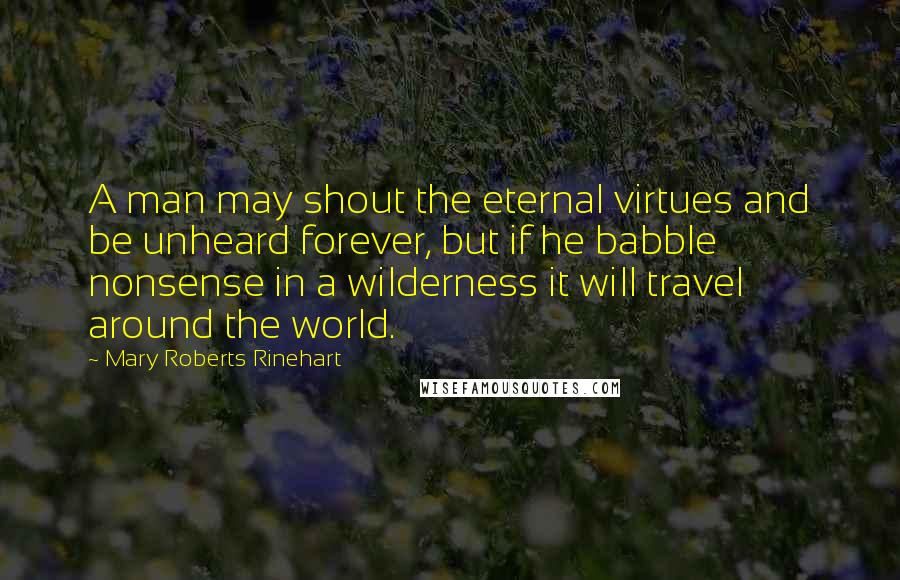 Mary Roberts Rinehart Quotes: A man may shout the eternal virtues and be unheard forever, but if he babble nonsense in a wilderness it will travel around the world.