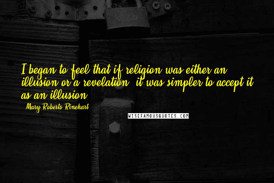 Mary Roberts Rinehart Quotes: I began to feel that if religion was either an illusion or a revelation, it was simpler to accept it as an illusion.