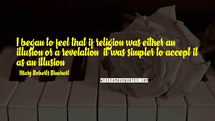 Mary Roberts Rinehart Quotes: I began to feel that if religion was either an illusion or a revelation, it was simpler to accept it as an illusion.