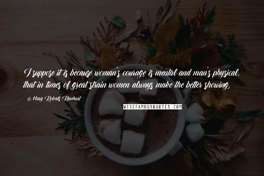 Mary Roberts Rinehart Quotes: I suppose it is because woman's courage is mental and man's physical, that in times of great strain women always make the better showing.