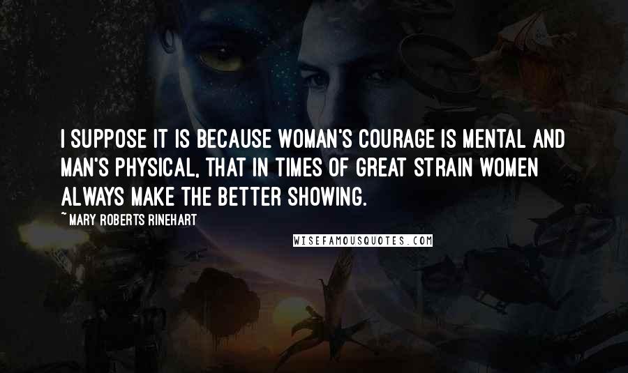 Mary Roberts Rinehart Quotes: I suppose it is because woman's courage is mental and man's physical, that in times of great strain women always make the better showing.