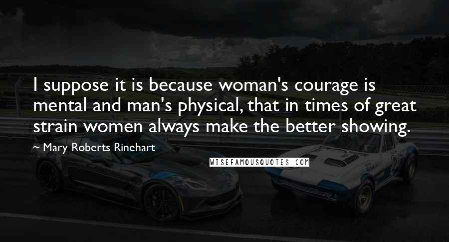 Mary Roberts Rinehart Quotes: I suppose it is because woman's courage is mental and man's physical, that in times of great strain women always make the better showing.