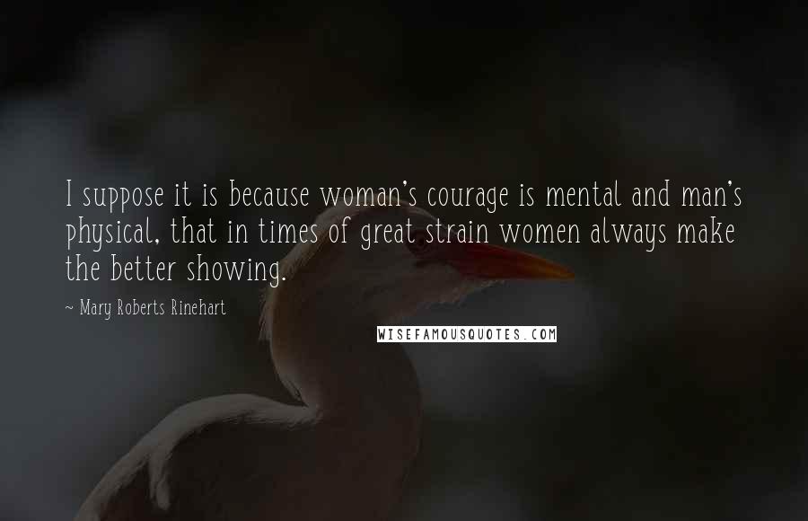 Mary Roberts Rinehart Quotes: I suppose it is because woman's courage is mental and man's physical, that in times of great strain women always make the better showing.