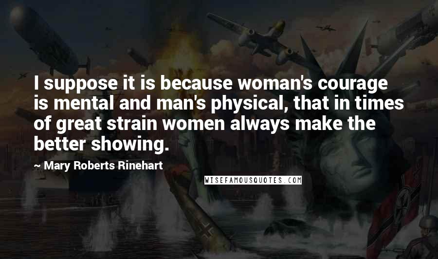 Mary Roberts Rinehart Quotes: I suppose it is because woman's courage is mental and man's physical, that in times of great strain women always make the better showing.