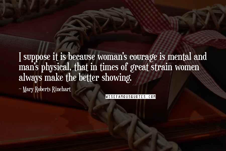 Mary Roberts Rinehart Quotes: I suppose it is because woman's courage is mental and man's physical, that in times of great strain women always make the better showing.