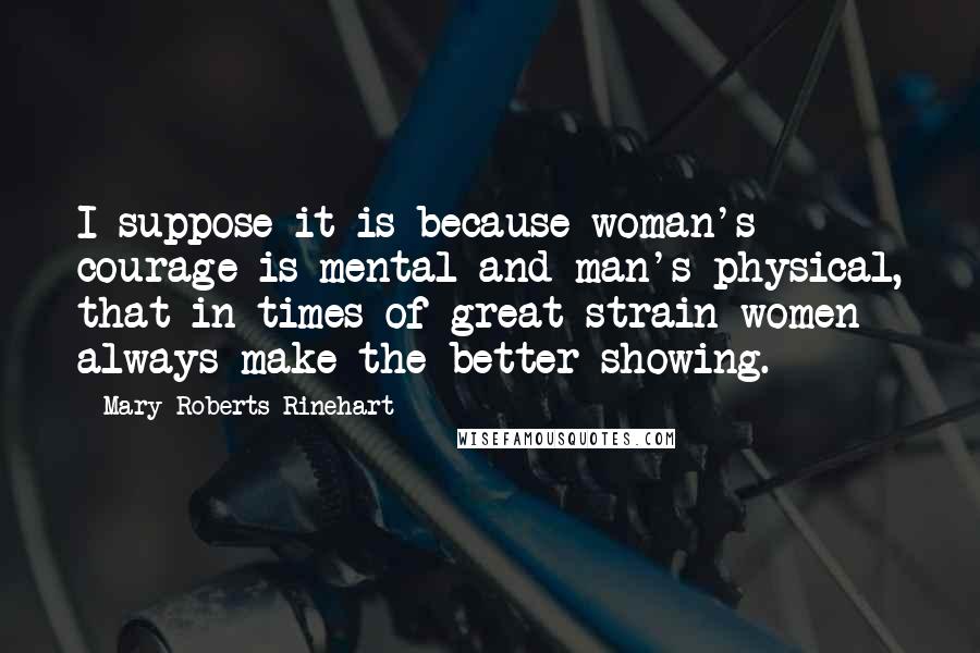 Mary Roberts Rinehart Quotes: I suppose it is because woman's courage is mental and man's physical, that in times of great strain women always make the better showing.