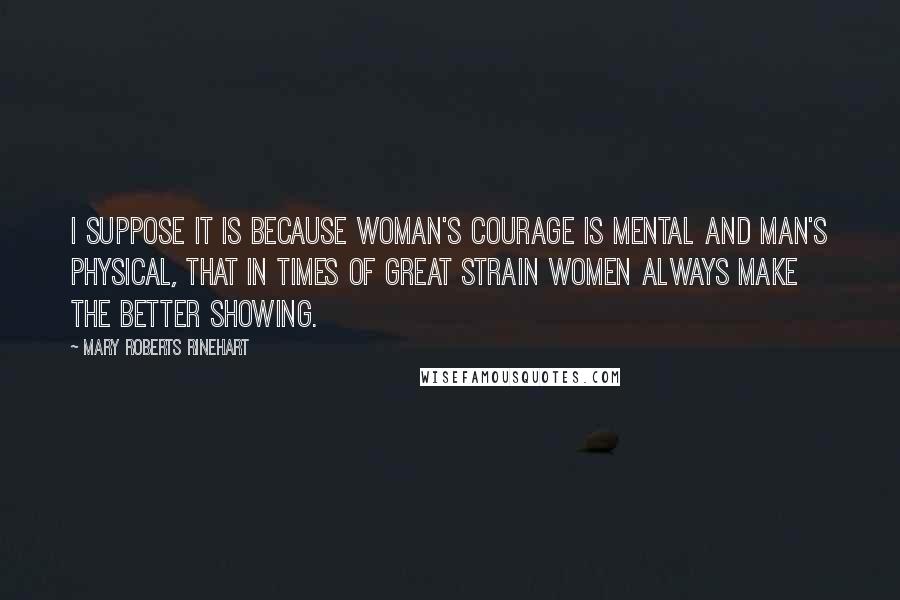 Mary Roberts Rinehart Quotes: I suppose it is because woman's courage is mental and man's physical, that in times of great strain women always make the better showing.