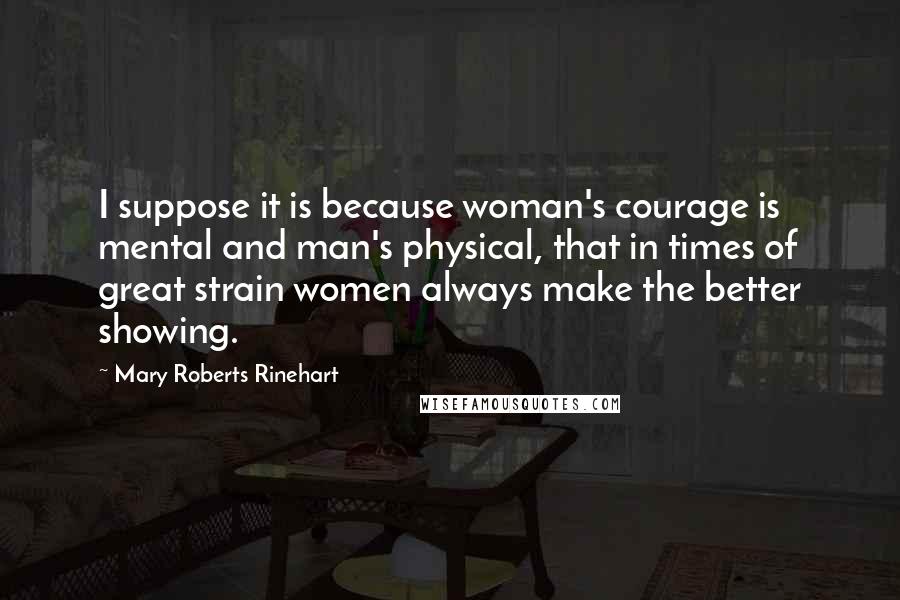 Mary Roberts Rinehart Quotes: I suppose it is because woman's courage is mental and man's physical, that in times of great strain women always make the better showing.