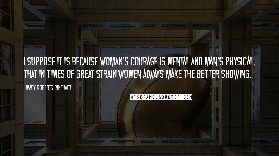 Mary Roberts Rinehart Quotes: I suppose it is because woman's courage is mental and man's physical, that in times of great strain women always make the better showing.