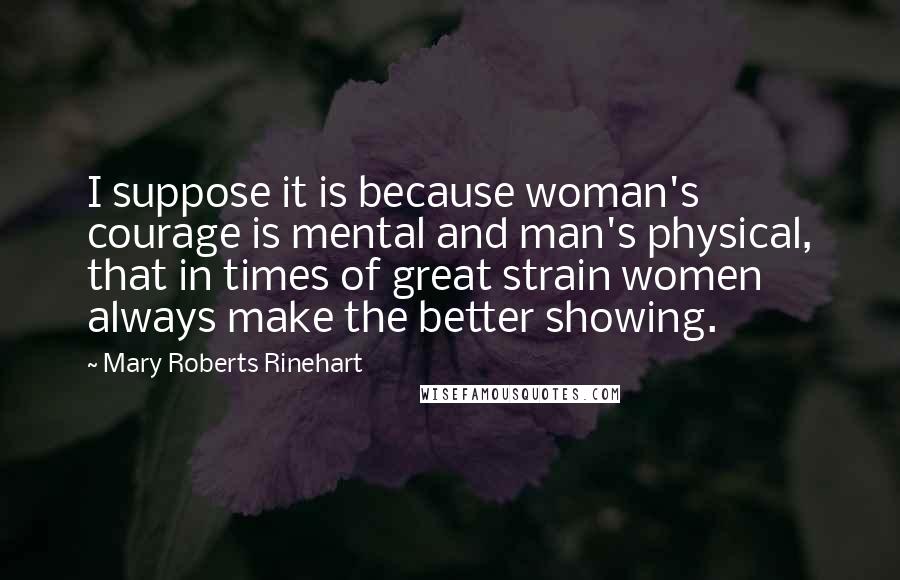 Mary Roberts Rinehart Quotes: I suppose it is because woman's courage is mental and man's physical, that in times of great strain women always make the better showing.