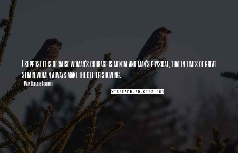 Mary Roberts Rinehart Quotes: I suppose it is because woman's courage is mental and man's physical, that in times of great strain women always make the better showing.