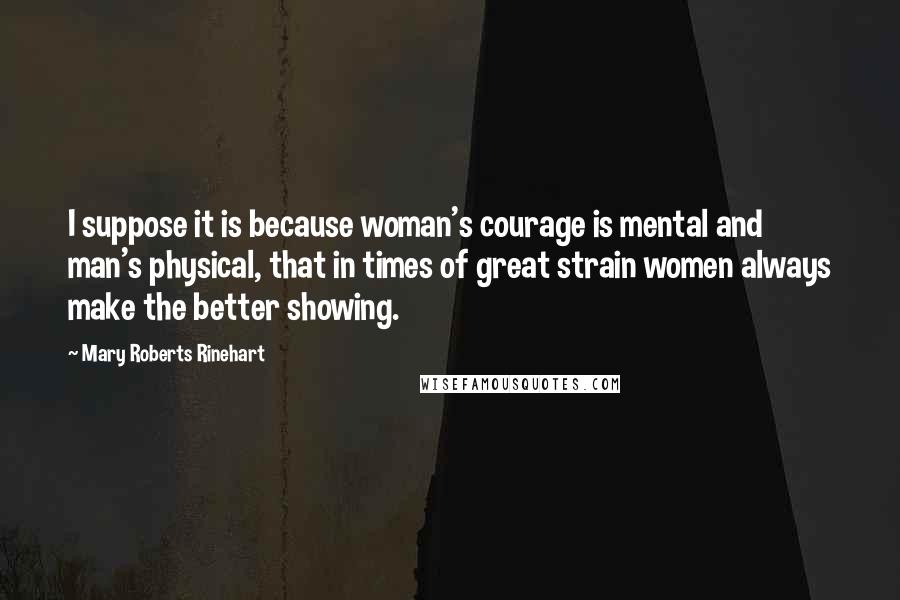 Mary Roberts Rinehart Quotes: I suppose it is because woman's courage is mental and man's physical, that in times of great strain women always make the better showing.