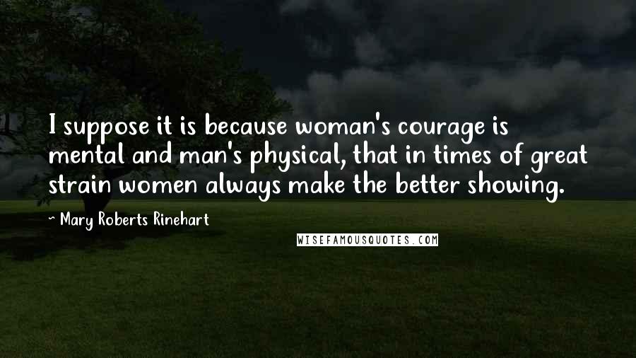 Mary Roberts Rinehart Quotes: I suppose it is because woman's courage is mental and man's physical, that in times of great strain women always make the better showing.