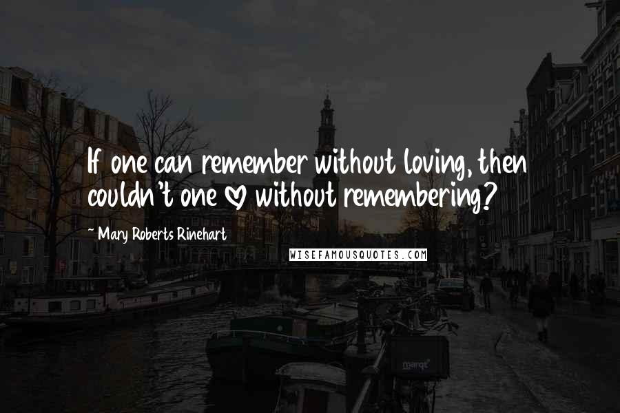 Mary Roberts Rinehart Quotes: If one can remember without loving, then couldn't one love without remembering?