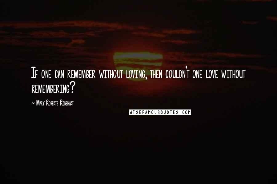 Mary Roberts Rinehart Quotes: If one can remember without loving, then couldn't one love without remembering?