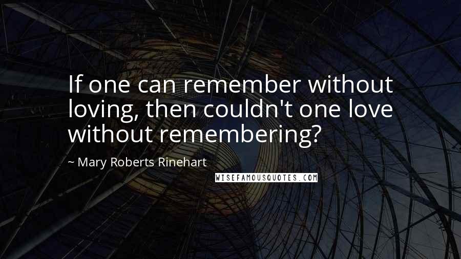 Mary Roberts Rinehart Quotes: If one can remember without loving, then couldn't one love without remembering?