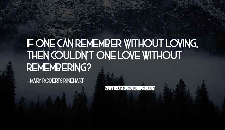 Mary Roberts Rinehart Quotes: If one can remember without loving, then couldn't one love without remembering?