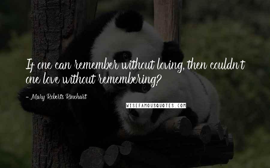 Mary Roberts Rinehart Quotes: If one can remember without loving, then couldn't one love without remembering?