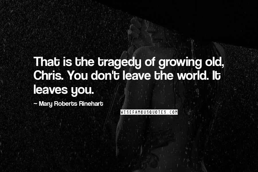 Mary Roberts Rinehart Quotes: That is the tragedy of growing old, Chris. You don't leave the world. It leaves you.