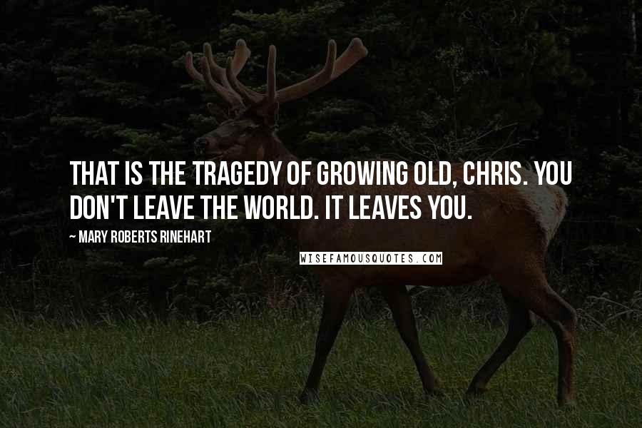 Mary Roberts Rinehart Quotes: That is the tragedy of growing old, Chris. You don't leave the world. It leaves you.