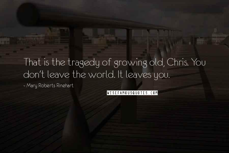 Mary Roberts Rinehart Quotes: That is the tragedy of growing old, Chris. You don't leave the world. It leaves you.