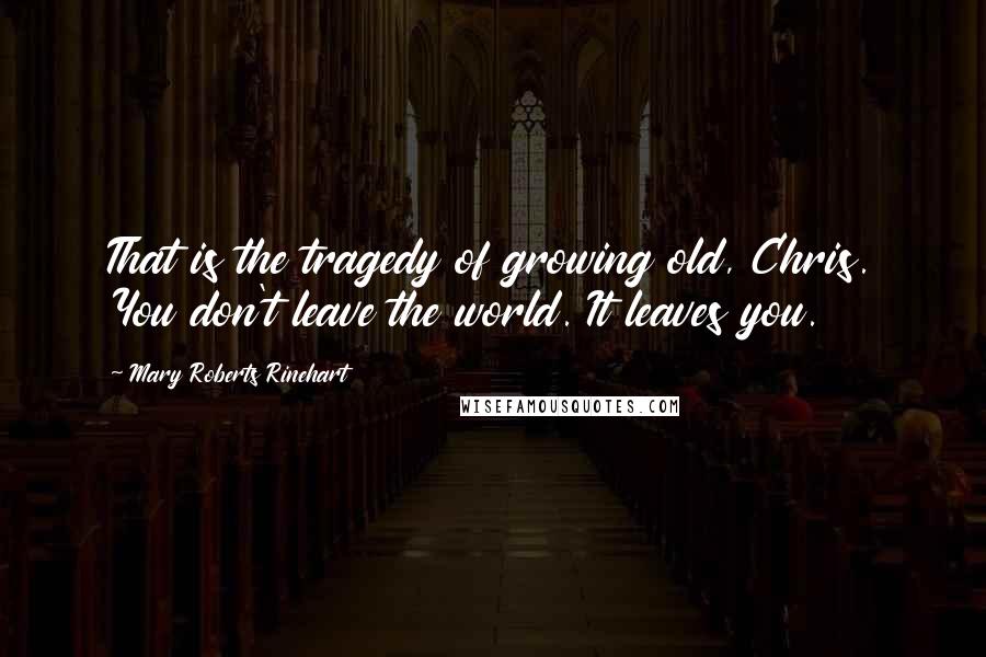 Mary Roberts Rinehart Quotes: That is the tragedy of growing old, Chris. You don't leave the world. It leaves you.