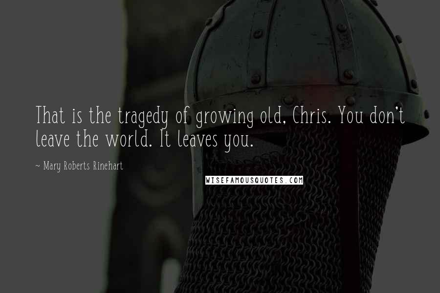 Mary Roberts Rinehart Quotes: That is the tragedy of growing old, Chris. You don't leave the world. It leaves you.
