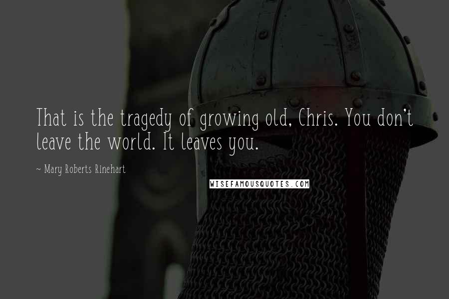Mary Roberts Rinehart Quotes: That is the tragedy of growing old, Chris. You don't leave the world. It leaves you.