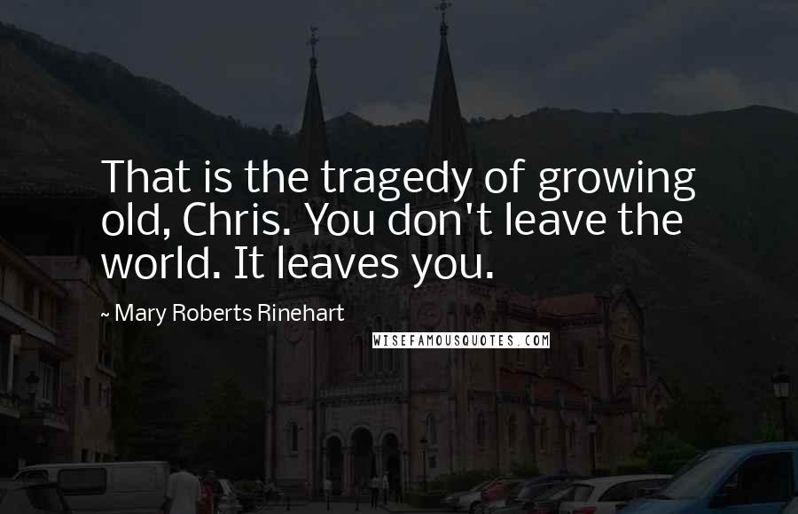 Mary Roberts Rinehart Quotes: That is the tragedy of growing old, Chris. You don't leave the world. It leaves you.