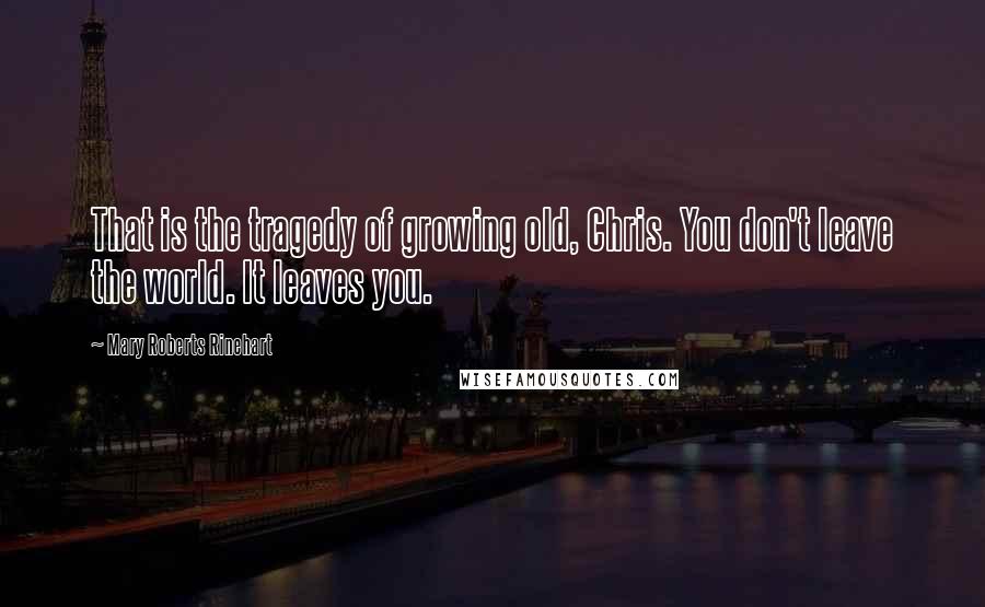 Mary Roberts Rinehart Quotes: That is the tragedy of growing old, Chris. You don't leave the world. It leaves you.