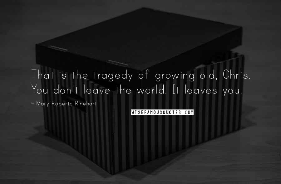 Mary Roberts Rinehart Quotes: That is the tragedy of growing old, Chris. You don't leave the world. It leaves you.