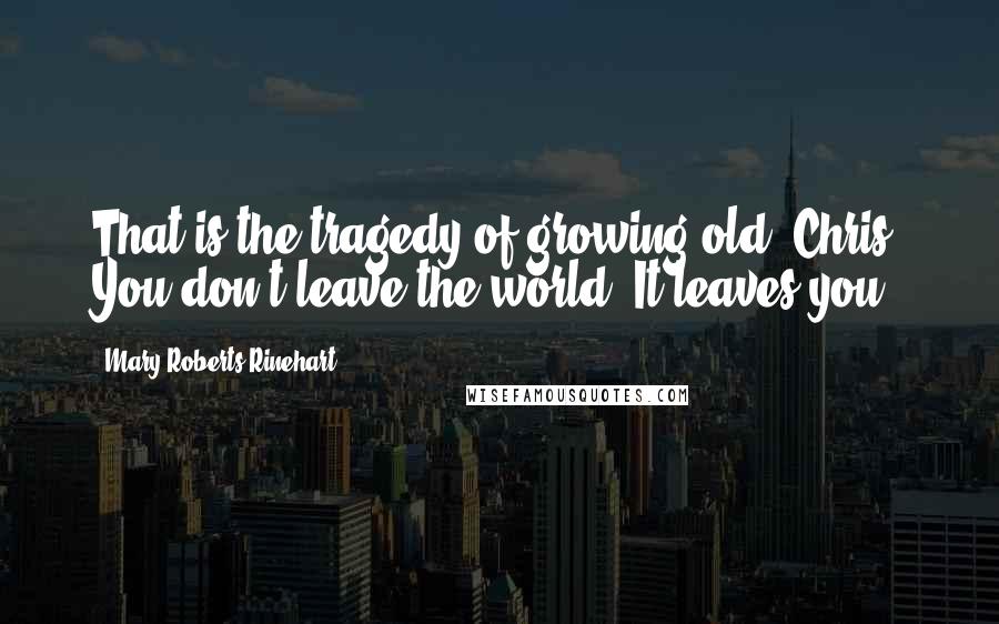 Mary Roberts Rinehart Quotes: That is the tragedy of growing old, Chris. You don't leave the world. It leaves you.