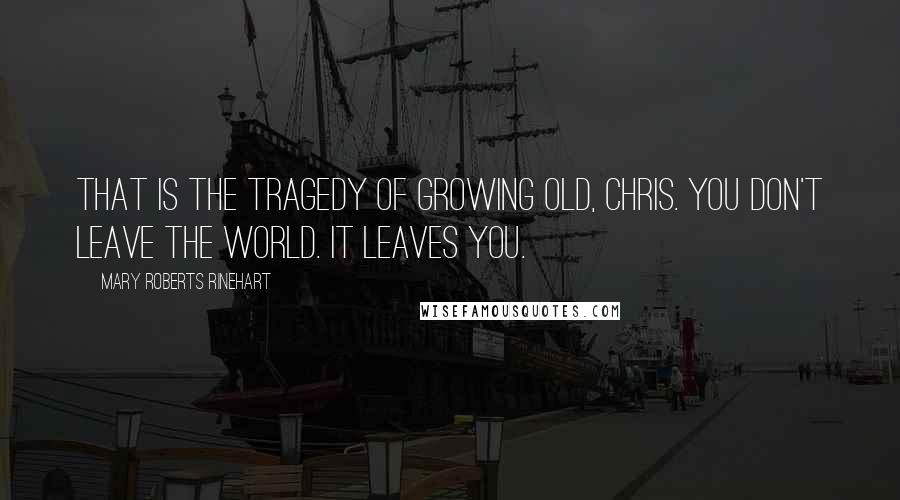 Mary Roberts Rinehart Quotes: That is the tragedy of growing old, Chris. You don't leave the world. It leaves you.