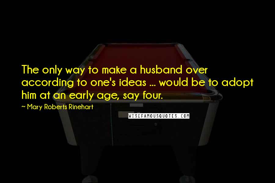 Mary Roberts Rinehart Quotes: The only way to make a husband over according to one's ideas ... would be to adopt him at an early age, say four.